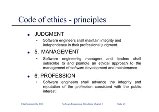 ©Ian Sommerville 2000 Software Engineering, 6th edition. Chapter 1 Slide 25
Code of ethics - principles
l JUDGMENT
• Software engineers shall maintain integrity and
independence in their professional judgment.
l 5. MANAGEMENT
• Software engineering managers and leaders shall
subscribe to and promote an ethical approach to the
management of software development and maintenance.
l 6. PROFESSION
• Software engineers shall advance the integrity and
reputation of the profession consistent with the public
interest.
 