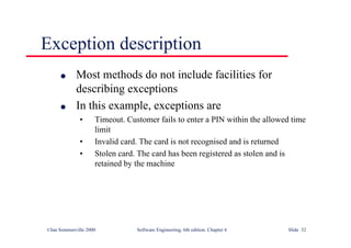©Ian Sommerville 2000 Software Engineering, 6th edition. Chapter 6 Slide 32
Exception description
l Most methods do not include facilities for
describing exceptions
l In this example, exceptions are
• Timeout. Customer fails to enter a PIN within the allowed time
limit
• Invalid card. The card is not recognised and is returned
• Stolen card. The card has been registered as stolen and is
retained by the machine
 