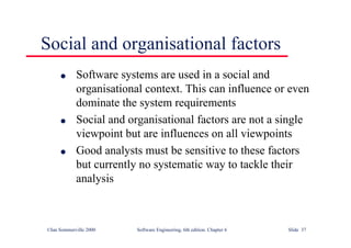 ©Ian Sommerville 2000 Software Engineering, 6th edition. Chapter 6 Slide 37
Social and organisational factors
l Software systems are used in a social and
organisational context. This can influence or even
dominate the system requirements
l Social and organisational factors are not a single
viewpoint but are influences on all viewpoints
l Good analysts must be sensitive to these factors
but currently no systematic way to tackle their
analysis
 