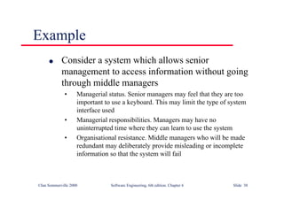 ©Ian Sommerville 2000 Software Engineering, 6th edition. Chapter 6 Slide 38
Example
l Consider a system which allows senior
management to access information without going
through middle managers
• Managerial status. Senior managers may feel that they are too
important to use a keyboard. This may limit the type of system
interface used
• Managerial responsibilities. Managers may have no
uninterrupted time where they can learn to use the system
• Organisational resistance. Middle managers who will be made
redundant may deliberately provide misleading or incomplete
information so that the system will fail
 