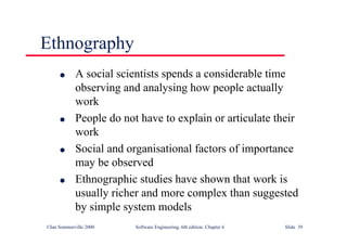 ©Ian Sommerville 2000 Software Engineering, 6th edition. Chapter 6 Slide 39
Ethnography
l A social scientists spends a considerable time
observing and analysing how people actually
work
l People do not have to explain or articulate their
work
l Social and organisational factors of importance
may be observed
l Ethnographic studies have shown that work is
usually richer and more complex than suggested
by simple system models
 