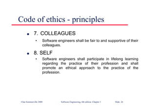 ©Ian Sommerville 2000 Software Engineering, 6th edition. Chapter 1 Slide 26
Code of ethics - principles
l 7. COLLEAGUES
• Software engineers shall be fair to and supportive of their
colleagues.
l 8. SELF
• Software engineers shall participate in lifelong learning
regarding the practice of their profession and shall
promote an ethical approach to the practice of the
profession.
 