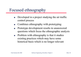 ©Ian Sommerville 2000 Software Engineering, 6th edition. Chapter 6 Slide 40
Focused ethnography
l Developed in a project studying the air traffic
control process
l Combines ethnography with prototyping
l Prototype development results in unanswered
questions which focus the ethnographic analysis
l Problem with ethnography is that it studies
existing practices which may have some
historical basis which is no longer relevant
 