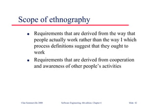 ©Ian Sommerville 2000 Software Engineering, 6th edition. Chapter 6 Slide 42
Scope of ethnography
l Requirements that are derived from the way that
people actually work rather than the way I which
process definitions suggest that they ought to
work
l Requirements that are derived from cooperation
and awareness of other people’s activities
 