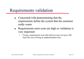 ©Ian Sommerville 2000 Software Engineering, 6th edition. Chapter 6 Slide 43
Requirements validation
l Concerned with demonstrating that the
requirements define the system that the customer
really wants
l Requirements error costs are high so validation is
very important
• Fixing a requirements error after delivery may cost up to 100
times the cost of fixing an implementation error
 