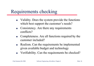 ©Ian Sommerville 2000 Software Engineering, 6th edition. Chapter 6 Slide 44
Requirements checking
l Validity. Does the system provide the functions
which best support the customer’s needs?
l Consistency. Are there any requirements
conflicts?
l Completeness. Are all functions required by the
customer included?
l Realism. Can the requirements be implemented
given available budget and technology
l Verifiability. Can the requirements be checked?
 
