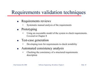 ©Ian Sommerville 2000 Software Engineering, 6th edition. Chapter 6 Slide 45
Requirements validation techniques
l Requirements reviews
• Systematic manual analysis of the requirements
l Prototyping
• Using an executable model of the system to check requirements.
Covered in Chapter 8
l Test-case generation
• Developing tests for requirements to check testability
l Automated consistency analysis
• Checking the consistency of a structured requirements
description
 
