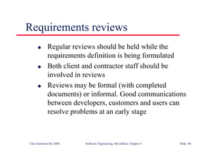 ©Ian Sommerville 2000 Software Engineering, 6th edition. Chapter 6 Slide 46
Requirements reviews
l Regular reviews should be held while the
requirements definition is being formulated
l Both client and contractor staff should be
involved in reviews
l Reviews may be formal (with completed
documents) or informal. Good communications
between developers, customers and users can
resolve problems at an early stage
 