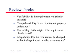 ©Ian Sommerville 2000 Software Engineering, 6th edition. Chapter 6 Slide 47
Review checks
l Verifiability. Is the requirement realistically
testable?
l Comprehensibility. Is the requirement properly
understood?
l Traceability. Is the origin of the requirement
clearly stated?
l Adaptability. Can the requirement be changed
without a large impact on other requirements?
 