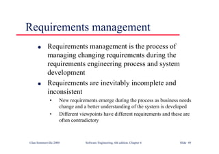 ©Ian Sommerville 2000 Software Engineering, 6th edition. Chapter 6 Slide 49
Requirements management
l Requirements management is the process of
managing changing requirements during the
requirements engineering process and system
development
l Requirements are inevitably incomplete and
inconsistent
• New requirements emerge during the process as business needs
change and a better understanding of the system is developed
• Different viewpoints have different requirements and these are
often contradictory
 