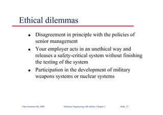 ©Ian Sommerville 2000 Software Engineering, 6th edition. Chapter 1 Slide 27
Ethical dilemmas
l Disagreement in principle with the policies of
senior management
l Your employer acts in an unethical way and
releases a safety-critical system without finishing
the testing of the system
l Participation in the development of military
weapons systems or nuclear systems
 