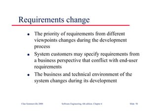 ©Ian Sommerville 2000 Software Engineering, 6th edition. Chapter 6 Slide 50
Requirements change
l The priority of requirements from different
viewpoints changes during the development
process
l System customers may specify requirements from
a business perspective that conflict with end-user
requirements
l The business and technical environment of the
system changes during its development
 