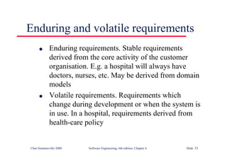 ©Ian Sommerville 2000 Software Engineering, 6th edition. Chapter 6 Slide 52
Enduring and volatile requirements
l Enduring requirements. Stable requirements
derived from the core activity of the customer
organisation. E.g. a hospital will always have
doctors, nurses, etc. May be derived from domain
models
l Volatile requirements. Requirements which
change during development or when the system is
in use. In a hospital, requirements derived from
health-care policy
 
