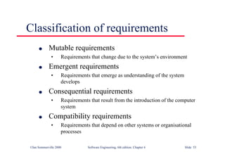 ©Ian Sommerville 2000 Software Engineering, 6th edition. Chapter 6 Slide 53
Classification of requirements
l Mutable requirements
• Requirements that change due to the system’s environment
l Emergent requirements
• Requirements that emerge as understanding of the system
develops
l Consequential requirements
• Requirements that result from the introduction of the computer
system
l Compatibility requirements
• Requirements that depend on other systems or organisational
processes
 