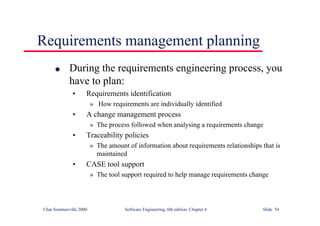 ©Ian Sommerville 2000 Software Engineering, 6th edition. Chapter 6 Slide 54
Requirements management planning
l During the requirements engineering process, you
have to plan:
• Requirements identification
» How requirements are individually identified
• A change management process
» The process followed when analysing a requirements change
• Traceability policies
» The amount of information about requirements relationships that is
maintained
• CASE tool support
» The tool support required to help manage requirements change
 