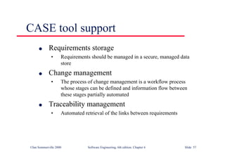 ©Ian Sommerville 2000 Software Engineering, 6th edition. Chapter 6 Slide 57
CASE tool support
l Requirements storage
• Requirements should be managed in a secure, managed data
store
l Change management
• The process of change management is a workflow process
whose stages can be defined and information flow between
these stages partially automated
l Traceability management
• Automated retrieval of the links between requirements
 