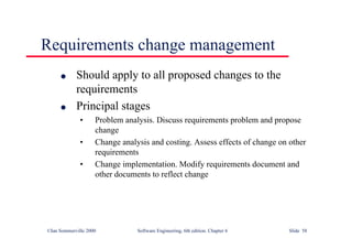 ©Ian Sommerville 2000 Software Engineering, 6th edition. Chapter 6 Slide 58
Requirements change management
l Should apply to all proposed changes to the
requirements
l Principal stages
• Problem analysis. Discuss requirements problem and propose
change
• Change analysis and costing. Assess effects of change on other
requirements
• Change implementation. Modify requirements document and
other documents to reflect change
 