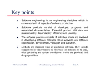 ©Ian Sommerville 2000 Software Engineering, 6th edition. Chapter 1 Slide 28
Key points
l Software engineering is an engineering discipline which is
concerned with all aspects of software production.
l Software products consist of developed programs and
associated documentation. Essential product attributes are
maintainability, dependability, efficiency and usability.
l The software process consists of activities which are involved
in developing software products. Basic activities are software
specification, development, validation and evolution.
l Methods are organised ways of producing software. They include
suggestions for the process to be followed, the notations to be used,
rules governing the system descriptions which are produced and
design guidelines.
 