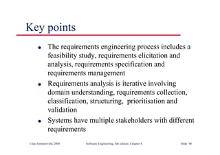 ©Ian Sommerville 2000 Software Engineering, 6th edition. Chapter 6 Slide 60
Key points
l The requirements engineering process includes a
feasibility study, requirements elicitation and
analysis, requirements specification and
requirements management
l Requirements analysis is iterative involving
domain understanding, requirements collection,
classification, structuring, prioritisation and
validation
l Systems have multiple stakeholders with different
requirements
 