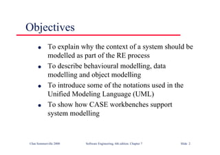 ©Ian Sommerville 2000 Software Engineering, 6th edition. Chapter 7 Slide 2
Objectives
l To explain why the context of a system should be
modelled as part of the RE process
l To describe behavioural modelling, data
modelling and object modelling
l To introduce some of the notations used in the
Unified Modeling Language (UML)
l To show how CASE workbenches support
system modelling
 