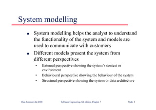 ©Ian Sommerville 2000 Software Engineering, 6th edition. Chapter 7 Slide 4
System modelling
l System modelling helps the analyst to understand
the functionality of the system and models are
used to communicate with customers
l Different models present the system from
different perspectives
• External perspective showing the system’s context or
environment
• Behavioural perspective showing the behaviour of the system
• Structural perspective showing the system or data architecture
 