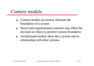 ©Ian Sommerville 2000 Software Engineering, 6th edition. Chapter 7 Slide 8
Context models
l Context models are used to illustrate the
boundaries of a system
l Social and organisational concerns may affect the
decision on where to position system boundaries
l Architectural models show the a system and its
relationship with other systems
 