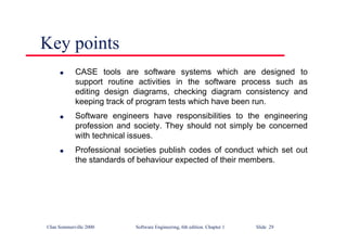 ©Ian Sommerville 2000 Software Engineering, 6th edition. Chapter 1 Slide 29
Key points
l CASE tools are software systems which are designed to
support routine activities in the software process such as
editing design diagrams, checking diagram consistency and
keeping track of program tests which have been run.
l Software engineers have responsibilities to the engineering
profession and society. They should not simply be concerned
with technical issues.
l Professional societies publish codes of conduct which set out
the standards of behaviour expected of their members.
 