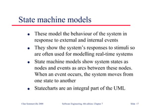 ©Ian Sommerville 2000 Software Engineering, 6th edition. Chapter 7 Slide 17
State machine models
l These model the behaviour of the system in
response to external and internal events
l They show the system’s responses to stimuli so
are often used for modelling real-time systems
l State machine models show system states as
nodes and events as arcs between these nodes.
When an event occurs, the system moves from
one state to another
l Statecharts are an integral part of the UML
 
