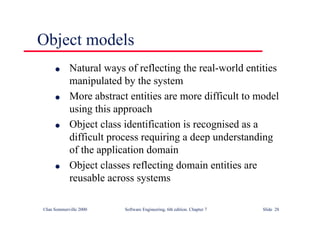 ©Ian Sommerville 2000 Software Engineering, 6th edition. Chapter 7 Slide 28
Object models
l Natural ways of reflecting the real-world entities
manipulated by the system
l More abstract entities are more difficult to model
using this approach
l Object class identification is recognised as a
difficult process requiring a deep understanding
of the application domain
l Object classes reflecting domain entities are
reusable across systems
 