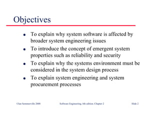 ©Ian Sommerville 2000 Software Engineering, 6th edition. Chapter 2 Slide 2
Objectives
l To explain why system software is affected by
broader system engineering issues
l To introduce the concept of emergent system
properties such as reliability and security
l To explain why the systems environment must be
considered in the system design process
l To explain system engineering and system
procurement processes
 