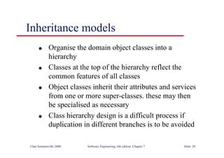 ©Ian Sommerville 2000 Software Engineering, 6th edition. Chapter 7 Slide 29
Inheritance models
l Organise the domain object classes into a
hierarchy
l Classes at the top of the hierarchy reflect the
common features of all classes
l Object classes inherit their attributes and services
from one or more super-classes. these may then
be specialised as necessary
l Class hierarchy design is a difficult process if
duplication in different branches is to be avoided
 