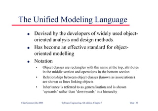 ©Ian Sommerville 2000 Software Engineering, 6th edition. Chapter 7 Slide 30
The Unified Modeling Language
l Devised by the developers of widely used object-
oriented analysis and design methods
l Has become an effective standard for object-
oriented modelling
l Notation
• Object classes are rectangles with the name at the top, attributes
in the middle section and operations in the bottom section
• Relationships between object classes (known as associations)
are shown as lines linking objects
• Inheritance is referred to as generalisation and is shown
‘upwards’ rather than ‘downwards’ in a hierarchy
 