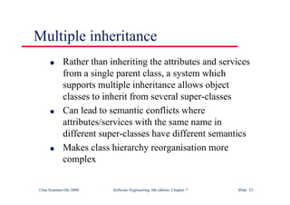 ©Ian Sommerville 2000 Software Engineering, 6th edition. Chapter 7 Slide 33
Multiple inheritance
l Rather than inheriting the attributes and services
from a single parent class, a system which
supports multiple inheritance allows object
classes to inherit from several super-classes
l Can lead to semantic conflicts where
attributes/services with the same name in
different super-classes have different semantics
l Makes class hierarchy reorganisation more
complex
 