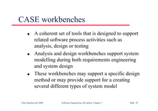 ©Ian Sommerville 2000 Software Engineering, 6th edition. Chapter 7 Slide 39
CASE workbenches
l A coherent set of tools that is designed to support
related software process activities such as
analysis, design or testing
l Analysis and design workbenches support system
modelling during both requirements engineering
and system design
l These workbenches may support a specific design
method or may provide support for a creating
several different types of system model
 