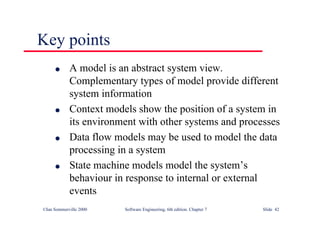 ©Ian Sommerville 2000 Software Engineering, 6th edition. Chapter 7 Slide 42
Key points
l A model is an abstract system view.
Complementary types of model provide different
system information
l Context models show the position of a system in
its environment with other systems and processes
l Data flow models may be used to model the data
processing in a system
l State machine models model the system’s
behaviour in response to internal or external
events
 
