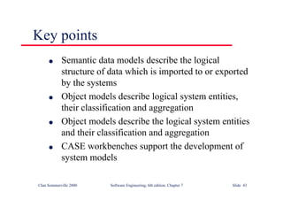©Ian Sommerville 2000 Software Engineering, 6th edition. Chapter 7 Slide 43
Key points
l Semantic data models describe the logical
structure of data which is imported to or exported
by the systems
l Object models describe logical system entities,
their classification and aggregation
l Object models describe the logical system entities
and their classification and aggregation
l CASE workbenches support the development of
system models
 