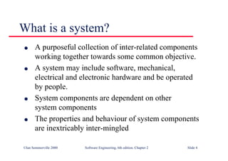©Ian Sommerville 2000 Software Engineering, 6th edition. Chapter 2 Slide 4
What is a system?
l A purposeful collection of inter-related components
working together towards some common objective.
l A system may include software, mechanical,
electrical and electronic hardware and be operated
by people.
l System components are dependent on other
system components
l The properties and behaviour of system components
are inextricably inter-mingled
 