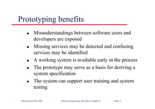 ©Ian Sommerville 2000 Software Engineering, 6th edition. Chapter 8 Slide 6
Prototyping benefits
l Misunderstandings between software users and
developers are exposed
l Missing services may be detected and confusing
services may be identified
l A working system is available early in the process
l The prototype may serve as a basis for deriving a
system specification
l The system can support user training and system
testing
 