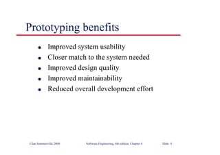 ©Ian Sommerville 2000 Software Engineering, 6th edition. Chapter 8 Slide 8
Prototyping benefits
l Improved system usability
l Closer match to the system needed
l Improved design quality
l Improved maintainability
l Reduced overall development effort
 
