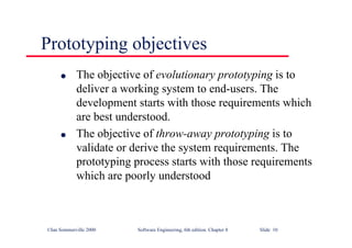 ©Ian Sommerville 2000 Software Engineering, 6th edition. Chapter 8 Slide 10
Prototyping objectives
l The objective of evolutionary prototyping is to
deliver a working system to end-users. The
development starts with those requirements which
are best understood.
l The objective of throw-away prototyping is to
validate or derive the system requirements. The
prototyping process starts with those requirements
which are poorly understood
 