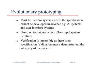 ©Ian Sommerville 2000 Software Engineering, 6th edition. Chapter 8 Slide 12
Evolutionary prototyping
l Must be used for systems where the specification
cannot be developed in advance e.g. AI systems
and user interface systems
l Based on techniques which allow rapid system
iterations
l Verification is impossible as there is no
specification. Validation means demonstrating the
adequacy of the system
 