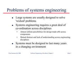 ©Ian Sommerville 2000 Software Engineering, 6th edition. Chapter 2 Slide 5
Problems of systems engineering
l Large systems are usually designed to solve
'wicked' problems
l Systems engineering requires a great deal of
co-ordination across disciplines
• Almost infinite possibilities for design trade-offs across
components
• Mutual distrust and lack of understanding across engineering
disciplines
l Systems must be designed to last many years
in a changing environment
 