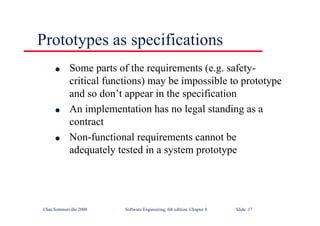 ©Ian Sommerville 2000 Software Engineering, 6th edition. Chapter 8 Slide 17
Prototypes as specifications
l Some parts of the requirements (e.g. safety-
critical functions) may be impossible to prototype
and so don’t appear in the specification
l An implementation has no legal standing as a
contract
l Non-functional requirements cannot be
adequately tested in a system prototype
 