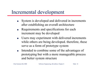 ©Ian Sommerville 2000 Software Engineering, 6th edition. Chapter 8 Slide 18
Incremental development
l System is developed and delivered in increments
after establishing an overall architecture
l Requirements and specifications for each
increment may be developed
l Users may experiment with delivered increments
while others are being developed. therefore, these
serve as a form of prototype system
l Intended to combine some of the advantages of
prototyping but with a more manageable process
and better system structure
 