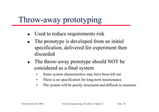 ©Ian Sommerville 2000 Software Engineering, 6th edition. Chapter 8 Slide 20
Throw-away prototyping
l Used to reduce requirements risk
l The prototype is developed from an initial
specification, delivered for experiment then
discarded
l The throw-away prototype should NOT be
considered as a final system
• Some system characteristics may have been left out
• There is no specification for long-term maintenance
• The system will be poorly structured and difficult to maintain
 