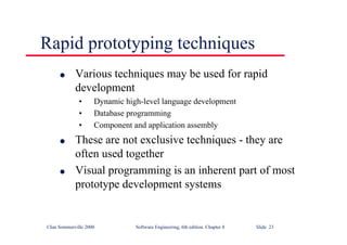 ©Ian Sommerville 2000 Software Engineering, 6th edition. Chapter 8 Slide 23
Rapid prototyping techniques
l Various techniques may be used for rapid
development
• Dynamic high-level language development
• Database programming
• Component and application assembly
l These are not exclusive techniques - they are
often used together
l Visual programming is an inherent part of most
prototype development systems
 