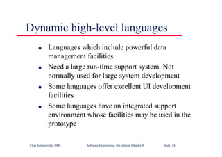 ©Ian Sommerville 2000 Software Engineering, 6th edition. Chapter 8 Slide 24
Dynamic high-level languages
l Languages which include powerful data
management facilities
l Need a large run-time support system. Not
normally used for large system development
l Some languages offer excellent UI development
facilities
l Some languages have an integrated support
environment whose facilities may be used in the
prototype
 