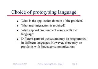 ©Ian Sommerville 2000 Software Engineering, 6th edition. Chapter 8 Slide 26
Choice of prototyping language
l What is the application domain of the problem?
l What user interaction is required?
l What support environment comes with the
language?
l Different parts of the system may be programmed
in different languages. However, there may be
problems with language communications
 