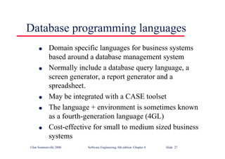 ©Ian Sommerville 2000 Software Engineering, 6th edition. Chapter 8 Slide 27
Database programming languages
l Domain specific languages for business systems
based around a database management system
l Normally include a database query language, a
screen generator, a report generator and a
spreadsheet.
l May be integrated with a CASE toolset
l The language + environment is sometimes known
as a fourth-generation language (4GL)
l Cost-effective for small to medium sized business
systems
 