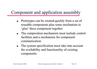 ©Ian Sommerville 2000 Software Engineering, 6th edition. Chapter 8 Slide 29
Component and application assembly
l Prototypes can be created quickly from a set of
reusable components plus some mechanism to
‘glue’ these component together
l The composition mechanism must include control
facilities and a mechanism for component
communication
l The system specification must take into account
the availability and functionality of existing
components
 